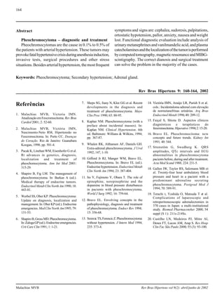 164
Malachias MVB Rev Bras Hipertens vol 9(2): abril/junho de 2002
Referências
1. Malachias MVB, Victoria IMN.
AtualizaçãoemFeocromocitoma. Rev Bras
Cardiol 2001; 2: 52-60.
2. Malachias MVB, Victória IMN,
Nascimento-Neto RM, Hipertensão no
Feocromocitoma. In: Porto CC. Doenças
do Coração. Rio de Janeiro: Guanabara
Koogan, 1998; pp. 501-4.
3. Pacak K, Linehan WM, Eisenhofer G et al.
Rt advances in genetics, diagnosis,
localization and treatment of
pheochomocytoma. Ann Int Med 2001:
315-29.
4. Shapiro B, Fig LM. The manegement of
pheochromocytoma. In: Barkan A (ed.).
Medical therapy of endocrine tumors.
EndocrinolMetabClinNorthAm 1990; 18:
443-81.
5. Werbel SS, Ober KP. Pheochromocytoma:
Update on diagnosis, localization and
manegement. In: Ober KP (ed.). Endocrine
emergencies. Med Clin North Am1995; 79:
131-53.
6. ShapiroB,GrossMD.Pheochromocytoma.
In:ZalogaGP(ed.).Endocrineemergencies.
Crit Care Clin 1991; 1: 1-21.
7. Sheps SG, Jiany N, Klee GG et al. Recent
developments in the diagnosis and
treatment of pheochromocytoma. Mayo
Clin Proc 1990; 65: 88-95.
8. Kaplan NM. Pheochromocytoma (with a
preface about incidental masses). In:
Kaplan NM. Clinical Hypertension. 6th
ed. Baltimore: Willians & Wilkins, 1994;
pp. 367-87.
9. Whalen RK, Althansen AF, Daniels GH.
Extra-adrenal pheochromocytoma. J Urol
1992; 147, 1-10.
10. Gifford Jr RJ, Manger WM, Bravo EL.
Pheochromocytoma. In: Bravo EL (ed.).
Endocrinehypertension. EndocrinolMetab
Clin North Am 1994; 23: 387-404.
11. Ito Y, Fujimoto Y, Obara T. The role of
epinephine, norepinephrine and the
dopamine in blood pressure disturbances
in pacients with pheochromocytoma.
World J Surg 1992; 16: 759-64.
12. Bravo EL. Envolving concepts in the
pathophysiology, diagnosis and treatment
of pheochromocytoma. Endocr Rev 1994;
15: 356-68.
13. SmircicTS,FerencicZ.Pheochromocytoma
without hypertension. J Intern Med 1994;
235: 373-4.
14. Victória IMN, Araújo LR, Purish S et al.
cols.: Incidentaloma adrenal com elevação
de normetanefrinas urinárias. Arq Bras
Endocrinol Metab 1996; 40: 209-12.
15. Faiçal S, Shiota D. Aspectos clínicos
diagnósticos e terapêuticos do
feocromocitoma. Hiperativo 1994;2:15-20.
16. Bravo EL. Pheochromocitoma: new
concepts and future trends. Kidney Int
1991; 40: 544.
17. Strenstöm G, Swedberg K. QRS
amplitudes, QTc intervals and ECG
abnormalities in pheochromocytoma
pacients before, during and after treatment.
Acta Med Scand 1988; 224: 231-5.
18. Gallen IW, Taylor RS, Salzmann MB et
al. Twenty-four hour ambulatory blood
pressure and heart in a pacient with a
predominant adrenaline secreting
pheochromocytoma. Postgrad Med J
1994; 70: 589-91.
19. Terachi t, Yoshida O, Matsuda T et al.
Complications of laparoscopic and
retroperitoneoscopic adrenalectomies in
370 cases in Japan: a multi-institutional
study. Biomed Pharmacoteher 2000; 54
suppl (S 1): 211s-214Ss.
20. Castilho LN, Medeiros PJ, Mitre AI,
Denes FT, Lucon AM, Arap S. Rev Hosp
Clin Fac São Paulo 2000; 55 (3): 93-100.
Abstract
Pheochromocytoma – diagnostic and treatment
Pheochromocytomas are the cause in 0.1% to 0.5% of
the patients with arterial hypertension. These tumors may
provokefatalhypertensivecrisisduringanesthesiainduction,
invasive tests, surgical procedures and other stress
situations.Besidesarterialhypertension,themostfrequent
Keywords: Pheochromocytoma; Secondary hypertension; Adrenal gland.
Rev Bras Hipertens 9: 160-164, 2002
symptomsand signsare:cephalea,sudoresis,palpitations,
ortostatic hypotension, pallor, anxiety, nausea and weight
lost. Functional diagnostic evaluation include analysis of
urinarymetanephrinesandvanilmandelicacid,andplasma
catecholaminesandthelocalizationofthetumorisperformed
bycomputedtomography,magneticressonanceandMIBG-
scintigraphy. The correct dianosis and surgical treatment
can solve the problem in the majority of the cases.
 