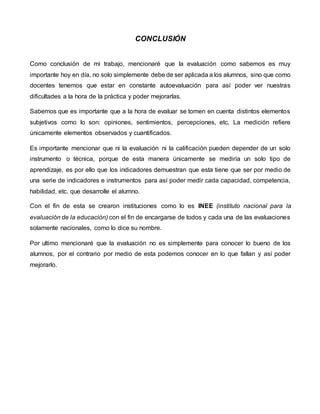 CONCLUSIÓN
Como conclusión de mi trabajo, mencionaré que la evaluación como sabemos es muy
importante hoy en día, no solo simplemente debe de ser aplicada a los alumnos, sino que como
docentes tenemos que estar en constante autoevaluación para así poder ver nuestras
dificultades a la hora de la práctica y poder mejorarlas.
Sabemos que es importante que a la hora de evaluar se tomen en cuenta distintos elementos
subjetivos como lo son: opiniones, sentimientos, percepciones, etc. La medición refiere
únicamente elementos observados y cuantificados.
Es importante mencionar que ni la evaluación ni la calificación pueden depender de un solo
instrumento o técnica, porque de esta manera únicamente se mediría un solo tipo de
aprendizaje, es por ello que los indicadores demuestran que esta tiene que ser por medio de
una serie de indicadores e instrumentos para así poder medir cada capacidad, competencia,
habilidad, etc. que desarrolle el alumno.
Con el fin de esta se crearon instituciones como lo es INEE (instituto nacional para la
evaluación de la educación) con el fin de encargarse de todos y cada una de las evaluaciones
solamente nacionales, como lo dice su nombre.
Por ultimo mencionaré que la evaluación no es simplemente para conocer lo bueno de los
alumnos, por el contrario por medio de esta podemos conocer en lo que fallan y así poder
mejorarlo.
 
