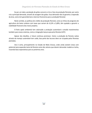 Diagnóstico de Florestas Plantadas do Estado de Mato Grosso
100
Se por um lado a produção de grãos concorre e tira o foco da produção florestal, por outro
cria a principal demanda, através da secagem dos grãos. Essa demanda não só garantiu a expansão
da área, como tem garantido bons retornos financeiros para a produção florestal.
Neste sentido, as políticas de crédito da produção florestal, como as linhas do programa de
agricultura de baixo carbono com taxas que variam de 4,12% a 5,00%, têm ajudado a garantir a
viabilidade financeira dos novos projetos.
O forte apelo ambiental tem valorizado a produção sustentável e atraído investimentos
também para novos sistemas, como a integração lavoura-pecuária-floresta (ILPF).
Apesar dos desafios, o futuro continua promissor. Como a produção da floresta nativa
através do manejo sustentável tem caído, boa parte das lacunas deve ser ocupada pelas florestas
plantadas.
Isto é certo, principalmente no Estado de Mato Grosso, onde ainda existem áreas com
potencial para expansão tanto da floresta como dos setores que devem demandar madeira e lenha,
trazendo boas expectativas para os próximos anos.
 