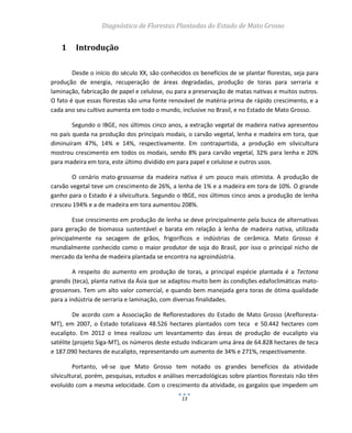 Diagnóstico de Florestas Plantadas do Estado de Mato Grosso
13
1 Introdução
Desde o início do século XX, são conhecidos os benefícios de se plantar florestas, seja para
produção de energia, recuperação de áreas degradadas, produção de toras para serraria e
laminação, fabricação de papel e celulose, ou para a preservação de matas nativas e muitos outros.
O fato é que essas florestas são uma fonte renovável de matéria-prima de rápido crescimento, e a
cada ano seu cultivo aumenta em todo o mundo, inclusive no Brasil, e no Estado de Mato Grosso.
Segundo o IBGE, nos últimos cinco anos, a extração vegetal de madeira nativa apresentou
no país queda na produção dos principais modais, o carvão vegetal, lenha e madeira em tora, que
diminuíram 47%, 14% e 14%, respectivamente. Em contrapartida, a produção em silvicultura
mostrou crescimento em todos os modais, sendo 8% para carvão vegetal, 32% para lenha e 20%
para madeira em tora, este último dividido em para papel e celulose e outros usos.
O cenário mato-grossense da madeira nativa é um pouco mais otimista. A produção de
carvão vegetal teve um crescimento de 26%, a lenha de 1% e a madeira em tora de 10%. O grande
ganho para o Estado é a silvicultura. Segundo o IBGE, nos últimos cinco anos a produção de lenha
cresceu 194% e a de madeira em tora aumentou 208%.
Esse crescimento em produção de lenha se deve principalmente pela busca de alternativas
para geração de biomassa sustentável e barata em relação à lenha de madeira nativa, utilizada
principalmente na secagem de grãos, frigoríficos e indústrias de cerâmica. Mato Grosso é
mundialmente conhecido como o maior produtor de soja do Brasil, por isso o principal nicho de
mercado da lenha de madeira plantada se encontra na agroindústria.
A respeito do aumento em produção de toras, a principal espécie plantada é a Tectona
grandis (teca), planta nativa da Ásia que se adaptou muito bem às condições edafoclimáticas mato-
grossenses. Tem um alto valor comercial, e quando bem manejada gera toras de ótima qualidade
para a indústria de serraria e laminação, com diversas finalidades.
De acordo com a Associação de Reflorestadores do Estado de Mato Grosso (Arefloresta-
MT), em 2007, o Estado totalizava 48.526 hectares plantados com teca e 50.442 hectares com
eucalipto. Em 2012 o Imea realizou um levantamento das áreas de produção de eucalipto via
satélite (projeto Siga-MT), os números deste estudo indicaram uma área de 64.828 hectares de teca
e 187.090 hectares de eucalipto, representando um aumento de 34% e 271%, respectivamente.
Portanto, vê-se que Mato Grosso tem notado os grandes benefícios da atividade
silvicultural, porém, pesquisas, estudos e análises mercadológicas sobre plantios florestais não têm
evoluído com a mesma velocidade. Com o crescimento da atividade, os gargalos que impedem um
 