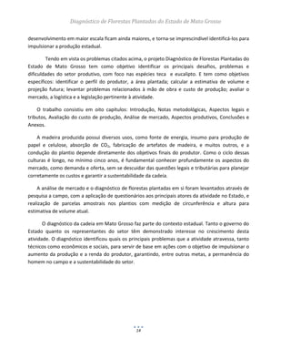 Diagnóstico de Florestas Plantadas do Estado de Mato Grosso
14
desenvolvimento em maior escala ficam ainda maiores, e torna-se imprescindível identificá-los para
impulsionar a produção estadual.
Tendo em vista os problemas citados acima, o projeto Diagnóstico de Florestas Plantadas do
Estado de Mato Grosso tem como objetivo identificar os principais desafios, problemas e
dificuldades do setor produtivo, com foco nas espécies teca e eucalipto. E tem como objetivos
específicos: identificar o perfil do produtor, a área plantada; calcular a estimativa de volume e
projeção futura; levantar problemas relacionados à mão de obra e custo de produção; avaliar o
mercado, a logística e a legislação pertinente à atividade.
O trabalho consistiu em oito capítulos: Introdução, Notas metodológicas, Aspectos legais e
tributos, Avaliação do custo de produção, Análise de mercado, Aspectos produtivos, Conclusões e
Anexos.
A madeira produzida possui diversos usos, como fonte de energia, insumo para produção de
papel e celulose, absorção de CO2, fabricação de artefatos de madeira, e muitos outros, e a
condução do plantio depende diretamente dos objetivos finais do produtor. Como o ciclo dessas
culturas é longo, no mínimo cinco anos, é fundamental conhecer profundamente os aspectos do
mercado, como demanda e oferta, sem se descuidar das questões legais e tributárias para planejar
corretamente os custos e garantir a sustentabilidade da cadeia.
A análise de mercado e o diagnóstico de florestas plantadas em si foram levantados através de
pesquisa a campo, com a aplicação de questionários aos principais atores da atividade no Estado, e
realização de parcelas amostrais nos plantios com medição de circunferência e altura para
estimativa de volume atual.
O diagnóstico da cadeia em Mato Grosso faz parte do contexto estadual. Tanto o governo do
Estado quanto os representantes do setor têm demonstrado interesse no crescimento desta
atividade. O diagnóstico identificou quais os principais problemas que a atividade atravessa, tanto
técnicos como econômicos e sociais, para servir de base em ações com o objetivo de impulsionar o
aumento da produção e a renda do produtor, garantindo, entre outras metas, a permanência do
homem no campo e a sustentabilidade do setor.
 