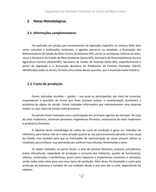 Diagnóstico de Florestas Plantadas do Estado de Mato Grosso
17
2 Notas Metodológicas
2.1 Informações complementares
Foi realizado um estudo para levantamento da legislação específica no sistema Web, bem
como consultas a publicações existentes, a agentes pioneiros na atividade, a Associação dos
Reflorestadores do Estado de Mato Grosso (Arefloresta-MT), visitas às secretarias relativas ao setor,
como a Secretaria do Estado de Meio Ambiente (Sema-MT), Secretaria de Desenvolvimento Rural e
Agricultura Familiar (Sedraf-MT), Secretaria de Estado de Fazenda (Sefaz-MT), especificamente o
portal da legislação e a Associação Brasileira de Produtores de Floresta Plantadas (Abraf).
Identificados todos os atores, foi feita uma análise desses quesitos, que é mostrada neste relatório.
2.2 Custo de produção
Foram realizadas reuniões – painéis – nas quais os participantes, por meio de consenso,
responderam a questões de forma que fosse possível realizar a caracterização econômica e
produtiva do objeto de estudo. Foram coletadas informações que representassem uma empresa
modal, ou seja, típica do estado mato-grossense.
Os painéis foram realizados com a participação dos principais agentes do mercado. No caso
do setor madeireiro, estiveram presentes: engenheiros florestais, empresários do setor madeireiro
e produtores florestais.
O objetivo desta metodologia de coleta de custo de produção é gerar um indicador de
referência, para balizar não só o setor privado quanto ao seu posicionamento perante o mais usual
do Estado, mas também para que as instituições de representação da classe possam utilizar os
resultados para embasar suas demandas por políticas mais eficazes, fomentando o setor.
Os dados coletados no painel foram: a área de plantios florestais, preparos pré-plantios,
tratos silviculturais, capacidade de produção e consumo das indústrias, quadro de funcionários,
salários, construções e benfeitorias, assim como máquinas e implementos existentes e utilizados,
sendo todos estes itens para uma área típica de produção. Além disso, foi levantado o custo para
produção de biomassa e também de uso múltiplo, desde o ano zero até o corte, dependendo do
objetivo.
 