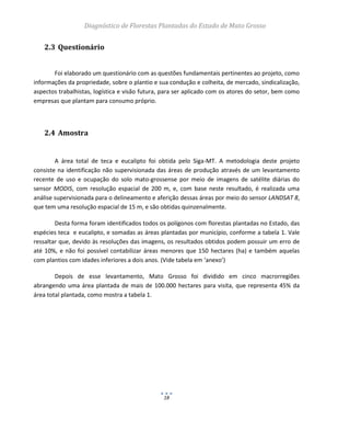 Diagnóstico de Florestas Plantadas do Estado de Mato Grosso
18
2.3 Questionário
Foi elaborado um questionário com as questões fundamentais pertinentes ao projeto, como
informações da propriedade, sobre o plantio e sua condução e colheita, de mercado, sindicalização,
aspectos trabalhistas, logística e visão futura, para ser aplicado com os atores do setor, bem como
empresas que plantam para consumo próprio.
2.4 Amostra
A área total de teca e eucalipto foi obtida pelo Siga-MT. A metodologia deste projeto
consiste na identificação não supervisionada das áreas de produção através de um levantamento
recente de uso e ocupação do solo mato-grossense por meio de imagens de satélite diárias do
sensor MODIS, com resolução espacial de 200 m, e, com base neste resultado, é realizada uma
análise supervisionada para o delineamento e aferição dessas áreas por meio do sensor LANDSAT 8,
que tem uma resolução espacial de 15 m, e são obtidas quinzenalmente.
Desta forma foram identificados todos os polígonos com florestas plantadas no Estado, das
espécies teca e eucalipto, e somadas as áreas plantadas por município, conforme a tabela 1. Vale
ressaltar que, devido às resoluções das imagens, os resultados obtidos podem possuir um erro de
até 10%, e não foi possível contabilizar áreas menores que 150 hectares (ha) e também aquelas
com plantios com idades inferiores a dois anos. (Vide tabela em ‘anexo’)
Depois de esse levantamento, Mato Grosso foi dividido em cinco macrorregiões
abrangendo uma área plantada de mais de 100.000 hectares para visita, que representa 45% da
área total plantada, como mostra a tabela 1.
 