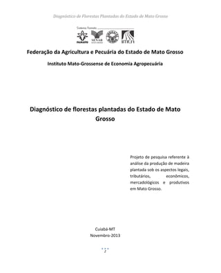 Diagnóstico de Florestas Plantadas do Estado de Mato Grosso
2
Federação da Agricultura e Pecuária do Estado de Mato Grosso
Instituto Mato-Grossense de Economia Agropecuária
Diagnóstico de florestas plantadas do Estado de Mato
Grosso
Projeto de pesquisa referente à
análise da produção de madeira
plantada sob os aspectos legais,
tributários, econômicos,
mercadológicos e produtivos
em Mato Grosso.
Cuiabá-MT
Novembro-2013
 