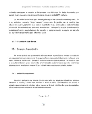 Diagnóstico de Florestas Plantadas do Estado de Mato Grosso
20
realizados desbastes, e também as falhas eram contabilizadas. Os dados levantados por
parcela foram espaçamento, circunferência na altura do peito (CAP) e altura.
As ferramentas utilizadas para a medição das parcelas foram fita métrica para o CAP
e um aplicativo chamado "Smart measure", com o uso de tablets, para a medição das
alturas das árvores, aplicativo esse testado e validado. Para a otimização no tratamento dos
resultados, foi utilizado outro aplicativo denominado C7 Campeiro, no qual eram colocados
os dados referentes aos indivíduos das parcelas e, posteriormente, o arquivo por parcela
era exportado diretamente para o formato Excel.
2.5 Tratamento dos dados
2.5.1 Respostas do questionário
Os dados relativos aos questionários aplicados foram exportados do servidor utilizado em
um arquivo do Excel para tratamento. As perguntas foram tratadas individualmente realizando uma
média simples de acordo com a questão, e então foram elaborados os gráficos. Em discussão com
os consultores técnicos após o tratamento, foram realizados cruzamentos de respostas pertinentes
sobre perguntas semelhantes para verificar a validade e veracidade dos resultados obtidos.
2.5.2 Estimativa de volume
Quanto à estimativa de volume, foram exportados do aplicativo utilizado os arquivos
referentes às parcelas, e como eram inseridos os dados de altura e circunferência das árvores, o
aplicativo automaticamente calculava a área transversal de cada indivíduo. De posse desses dados,
foi calculado o volume individual, através da fórmula abaixo:
 