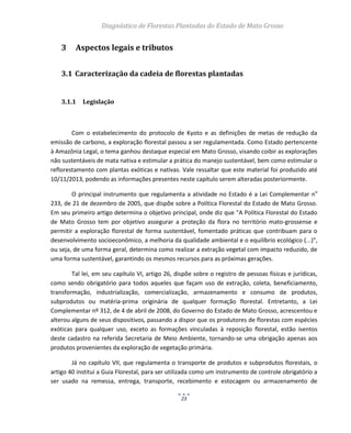Diagnóstico de Florestas Plantadas do Estado de Mato Grosso
23
3 Aspectos legais e tributos
3.1 Caracterização da cadeia de florestas plantadas
3.1.1 Legislação
Com o estabelecimento do protocolo de Kyoto e as definições de metas de redução da
emissão de carbono, a exploração florestal passou a ser regulamentada. Como Estado pertencente
à Amazônia Legal, o tema ganhou destaque especial em Mato Grosso, visando coibir as explorações
não sustentáveis de mata nativa e estimular a prática do manejo sustentável, bem como estimular o
reflorestamento com plantas exóticas e nativas. Vale ressaltar que este material foi produzido até
10/11/2013, podendo as informações presentes neste capítulo serem alteradas posteriormente.
O principal instrumento que regulamenta a atividade no Estado é a Lei Complementar no
233, de 21 de dezembro de 2005, que dispõe sobre a Política Florestal do Estado de Mato Grosso.
Em seu primeiro artigo determina o objetivo principal, onde diz que "A Política Florestal do Estado
de Mato Grosso tem por objetivo assegurar a proteção da flora no território mato-grossense e
permitir a exploração florestal de forma sustentável, fomentado práticas que contribuam para o
desenvolvimento socioeconômico, a melhoria da qualidade ambiental e o equilíbrio ecológico (...)",
ou seja, de uma forma geral, determina como realizar a extração vegetal com impacto reduzido, de
uma forma sustentável, garantindo os mesmos recursos para as próximas gerações.
Tal lei, em seu capítulo VI, artigo 26, dispõe sobre o registro de pessoas físicas e jurídicas,
como sendo obrigatório para todos aqueles que façam uso de extração, coleta, beneficiamento,
transformação, industrialização, comercialização, armazenamento e consumo de produtos,
subprodutos ou matéria-prima originária de qualquer formação florestal. Entretanto, a Lei
Complementar nº 312, de 4 de abril de 2008, do Governo do Estado de Mato Grosso, acrescentou e
alterou alguns de seus dispositivos, passando a dispor que os produtores de florestas com espécies
exóticas para qualquer uso, exceto as formações vinculadas à reposição florestal, estão isentos
deste cadastro na referida Secretaria de Meio Ambiente, tornando-se uma obrigação apenas aos
produtos provenientes da exploração de vegetação primária.
Já no capítulo VII, que regulamenta o transporte de produtos e subprodutos florestais, o
artigo 40 institui a Guia Florestal, para ser utilizada como um instrumento de controle obrigatório a
ser usado na remessa, entrega, transporte, recebimento e estocagem ou armazenamento de
 