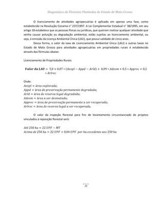 Diagnóstico de Florestas Plantadas do Estado de Mato Grosso
25
O licenciamento de atividades agropecuárias é aplicado em apenas uma fase, como
estabelecido na Resolução Conama n° 237/1997. A Lei Complementar Estadual n° 38/1995, em seu
artigo 18 estabelece que as pessoas físicas ou jurídicas, que queiram realizar qualquer atividade que
venha causar poluição ou degradação ambiental, estão sujeitas ao licenciamento ambiental, ou
seja, à emissão da Licença Ambiental Única (LAU), que possui validade de cinco anos.
Dessa forma, o valor da taxa de Licenciamento Ambiental Única (LAU) e outras taxas no
Estado de Mato Grosso para atividades agropecuárias em propriedades rurais é estabelecido
através das fórmulas abaixo:
Licenciamento de Propriedades Rurais:
Onde:
O valor da inspeção florestal para fins de levantamento circunstanciado de projetos
vinculados à reposição florestal será:
 