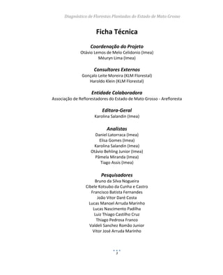 Diagnóstico de Florestas Plantadas do Estado de Mato Grosso
3
Ficha Técnica
Coordenação do Projeto
Otávio Lemos de Melo Celidonio (Imea)
Méuryn Lima (Imea)
Consultores Externos
Gonçalo Leite Moreira (KLM Florestal)
Haroldo Klein (KLM Florestal)
Entidade Colaboradora
Associação de Reflorestadores do Estado de Mato Grosso - Arefloresta
Editora-Geral
Karolina Salandin (Imea)
Analistas
Daniel Latorraca (Imea)
Elisa Gomes (Imea)
Karolina Salandin (Imea)
Otávio Behling Junior (Imea)
Pâmela Miranda (Imea)
Tiago Assis (Imea)
Pesquisadores
Bruno da Silva Nogueira
Cibele Kotsubo da Cunha e Castro
Francisco Batista Fernandes
João Vitor Daré Costa
Lucas Manoel Arruda Marinho
Lucas Nascimento Padilha
Luiz Thiago Castilho Cruz
Thiago Pedrosa Franco
Valdeli Sanchez Romão Junior
Vitor José Arruda Marinho
 