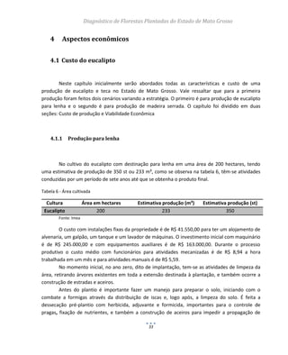 Diagnóstico de Florestas Plantadas do Estado de Mato Grosso
33
4 Aspectos econômicos
4.1 Custo do eucalipto
Neste capítulo inicialmente serão abordados todas as características e custo de uma
produção de eucalipto e teca no Estado de Mato Grosso. Vale ressaltar que para a primeira
produção foram feitos dois cenários variando a estratégia. O primeiro é para produção de eucalipto
para lenha e o segundo é para produção de madeira serrada. O capítulo foi dividido em duas
seções: Custo de produção e Viabilidade Econômica
4.1.1 Produção para lenha
No cultivo do eucalipto com destinação para lenha em uma área de 200 hectares, tendo
uma estimativa de produção de 350 st ou 233 m³, como se observa na tabela 6, têm-se atividades
conduzidas por um período de sete anos até que se obtenha o produto final.
Tabela 6 - Área cultivada
Cultura Área em hectares Estimativa produção (m³) Estimativa produção (st)
Eucalipto 200 233 350
Fonte: Imea
O custo com instalações fixas da propriedade é de R$ 41.550,00 para ter um alojamento de
alvenaria, um galpão, um tanque e um lavador de máquinas. O investimento inicial com maquinário
é de R$ 245.000,00 e com equipamentos auxiliares é de R$ 163.000,00. Durante o processo
produtivo o custo médio com funcionários para atividades mecanizadas é de R$ 8,94 a hora
trabalhada em um mês e para atividades manuais é de R$ 5,59.
No momento inicial, no ano zero, dito de implantação, tem-se as atividades de limpeza da
área, retirando árvores existentes em toda a extensão destinada à plantação, e também ocorre a
construção de estradas e aceiros.
Antes do plantio é importante fazer um manejo para preparar o solo, iniciando com o
combate a formigas através da distribuição de iscas e, logo após, a limpeza do solo. É feita a
dessecação pré-plantio com herbicida, adjuvante e formicida, importantes para o controle de
pragas, fixação de nutrientes, e também a construção de aceiros para impedir a propagação de
 