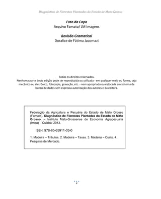 Diagnóstico de Florestas Plantadas do Estado de Mato Grosso
4
Foto da Capa
Arquivo Famato/ JM Imagens
Revisão Gramatical
Doralice de Fátima Jacomazi
Todos os direitos reservados.
Nenhuma parte desta edição pode ser reproduzida ou utilizada - em qualquer meio ou forma, seja
mecânico ou eletrônico, fotocópia, gravação, etc. - nem apropriada ou estocada em sistema de
banco de dados sem expressa autorização dos autores e da editora.
Federação da Agricultura e Pecuária do Estado de Mato Grosso
(Famato). Diagnóstico de Florestas Plantadas do Estado de Mato
Grosso. – Instituto Mato-Grossense de Economia Agropecuária
(Imea) – Cuiabá: 2013.
ISBN: 978-85-65911-03-0
1. Madeira – Tributos. 2. Madeira – Taxas. 3. Madeira – Custo. 4.
Pesquisa de Mercado.
 