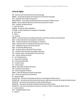 Diagnóstico de Florestas Plantadas do Estado de Mato Grosso
5
Lista de Siglas
AB - Área transversal (somatória da área basal (g))
ABRAF - Associação Brasileira de Produtores de Florestas Plantadas
APP - Área de Preservação Permanente
AREFLORESTA - Associação de Reflorestadores do Estado de Mato Grosso
BNDES - Banco Nacional de Desenvolvimento Econômico e Social
CAR - Cadastro Ambiental Rural
f - Fator de forma
FAMAD - Fundo de Apoio à Madeira
FETHAB - Fundo Estadual de Transporte e Habitação
g - Área basal
H - Altura
Ha - Hectare
IBAMA - Instituto Brasileiro do Meio Ambiente e dos Recursos Naturais Renováveis
IBGE - Instituto Brasileiro de Geografia e Estatística
IBPT - Instituto Brasileiro de Planejamento Tributário
ICMS - Imposto sobre Circulação de Mercadorias e Serviço
ILPF - Integração Lavoura-Pecuária-Floresta
IMA - Incremento Médio Anual
IRPF - Imposto sobre a Renda de Pessoa Física
ISS - Imposto sobre Serviços de qualquer Natureza
ITR - Imposto sobre a Propriedade Territorial Rural
LAU - Licença Ambiental Única
LC - Lei Complementar
LI - Licença de Instalação
LO - Licença de Operação
LP - Licença Prévia
m³ - metro cúbico
MMA - Ministério do Meio Ambiente
PIB - Produto Interno Bruto
PIF - Plano Integrado Florestal
PMFS - Plano de Manejo Florestal Sustentável
PSS - Plano de Suprimento Sustentável
RL - Reserva Legal
SECITEC-MT - Secretaria de Estado de Ciência e Tecnologia de Mato Grosso
SEDRAF-MT - Secretaria de Desenvolvimento Rural e Agricultura Familiar do Estado de Mato Grosso
SEFAZ-MT - Secretaria de Fazenda do Estado de Mato Grosso
SEMA-MT - Secretaria de Estado de Meio Ambiente de Mato Grosso
SICME-MT - Secretaria de Estado de Indústria, Comércio, Minas e Energia de Mato Grosso
st - metro estéreo
UPF - Unidade Padrão Fiscal
V - Volume
 