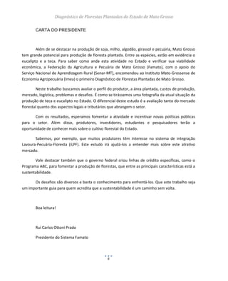 Diagnóstico de Florestas Plantadas do Estado de Mato Grosso
6
CARTA DO PRESIDENTE
Além de se destacar na produção de soja, milho, algodão, girassol e pecuária, Mato Grosso
tem grande potencial para produção de floresta plantada. Entre as espécies, estão em evidência o
eucalipto e a teca. Para saber como anda esta atividade no Estado e verificar sua viabilidade
econômica, a Federação da Agricultura e Pecuária de Mato Grosso (Famato), com o apoio do
Serviço Nacional de Aprendizagem Rural (Senar-MT), encomendou ao Instituto Mato-Grossense de
Economia Agropecuária (Imea) o primeiro Diagnóstico de Florestas Plantadas de Mato Grosso.
Neste trabalho buscamos avaliar o perfil do produtor, a área plantada, custos de produção,
mercado, logística, problemas e desafios. É como se tirássemos uma fotografia da atual situação da
produção de teca e eucalipto no Estado. O diferencial deste estudo é a avaliação tanto do mercado
florestal quanto dos aspectos legais e tributários que abrangem o setor.
Com os resultados, esperamos fomentar a atividade e incentivar novas políticas públicas
para o setor. Além disso, produtores, investidores, estudantes e pesquisadores terão a
oportunidade de conhecer mais sobre o cultivo florestal do Estado.
Sabemos, por exemplo, que muitos produtores têm interesse no sistema de integração
Lavoura-Pecuária-Floresta (iLPF). Este estudo irá ajudá-los a entender mais sobre este atrativo
mercado.
Vale destacar também que o governo federal criou linhas de crédito específicas, como o
Programa ABC, para fomentar a produção de florestas, que entre as principais características está a
sustentabilidade.
Os desafios são diversos e basta o conhecimento para enfrentá-los. Que este trabalho seja
um importante guia para quem acredita que a sustentabilidade é um caminho sem volta.
Boa leitura!
Rui Carlos Ottoni Prado
Presidente do Sistema Famato
 