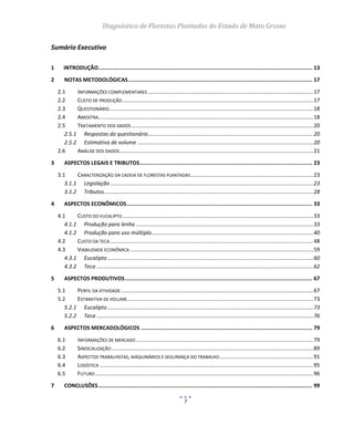Diagnóstico de Florestas Plantadas do Estado de Mato Grosso
7
Sumário Executivo
1 INTRODUÇÃO....................................................................................................................................... 13
2 NOTAS METODOLÓGICAS.................................................................................................................... 17
2.1 INFORMAÇÕES COMPLEMENTARES .............................................................................................................17
2.2 CUSTO DE PRODUÇÃO..............................................................................................................................17
2.3 QUESTIONÁRIO.......................................................................................................................................18
2.4 AMOSTRA..............................................................................................................................................18
2.5 TRATAMENTO DOS DADOS ........................................................................................................................20
2.5.1 Respostas do questionário.............................................................................................................20
2.5.2 Estimativa de volume ....................................................................................................................20
2.6 ANÁLISE DOS DADOS................................................................................................................................21
3 ASPECTOS LEGAIS E TRIBUTOS............................................................................................................. 23
3.1 CARACTERIZAÇÃO DA CADEIA DE FLORESTAS PLANTADAS.................................................................................23
3.1.1 Legislação ......................................................................................................................................23
3.1.2 Tributos..........................................................................................................................................28
4 ASPECTOS ECONÔMICOS..................................................................................................................... 33
4.1 CUSTO DO EUCALIPTO..............................................................................................................................33
4.1.1 Produção para lenha .....................................................................................................................33
4.1.2 Produção para uso múltiplo...........................................................................................................40
4.2 CUSTO DA TECA ......................................................................................................................................48
4.3 VIABILIDADE ECONÔMICA .........................................................................................................................59
4.3.1 Eucalipto........................................................................................................................................60
4.3.2 Teca ...............................................................................................................................................62
5 ASPECTOS PRODUTIVOS...................................................................................................................... 67
5.1 PERFIL DA ATIVIDADE ...............................................................................................................................67
5.2 ESTIMATIVA DE VOLUME...........................................................................................................................73
5.2.1 Eucalipto........................................................................................................................................73
5.2.2 Teca ...............................................................................................................................................76
6 ASPECTOS MERCADOLÓGICOS ............................................................................................................ 79
6.1 INFORMAÇÕES DE MERCADO .....................................................................................................................79
6.2 SINDICALIZAÇÃO .....................................................................................................................................89
6.3 ASPECTOS TRABALHISTAS, MAQUINÁRIOS E SEGURANÇA DO TRABALHO..............................................................91
6.4 LOGÍSTICA .............................................................................................................................................95
6.5 FUTURO................................................................................................................................................96
7 CONCLUSÕES....................................................................................................................................... 99
 