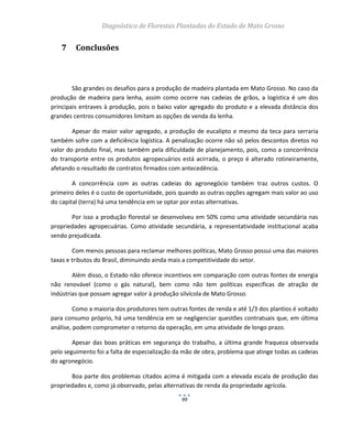 Diagnóstico de Florestas Plantadas do Estado de Mato Grosso
99
7 Conclusões
São grandes os desafios para a produção de madeira plantada em Mato Grosso. No caso da
produção de madeira para lenha, assim como ocorre nas cadeias de grãos, a logística é um dos
principais entraves à produção, pois o baixo valor agregado do produto e a elevada distância dos
grandes centros consumidores limitam as opções de venda da lenha.
Apesar do maior valor agregado, a produção de eucalipto e mesmo da teca para serraria
também sofre com a deficiência logística. A penalização ocorre não só pelos descontos diretos no
valor do produto final, mas também pela dificuldade de planejamento, pois, como a concorrência
do transporte entre os produtos agropecuários está acirrada, o preço é alterado rotineiramente,
afetando o resultado de contratos firmados com antecedência.
A concorrência com as outras cadeias do agronegócio também traz outros custos. O
primeiro deles é o custo de oportunidade, pois quando as outras opções agregam mais valor ao uso
do capital (terra) há uma tendência em se optar por estas alternativas.
Por isso a produção florestal se desenvolveu em 50% como uma atividade secundária nas
propriedades agropecuárias. Como atividade secundária, a representatividade institucional acaba
sendo prejudicada.
Com menos pessoas para reclamar melhores políticas, Mato Grosso possui uma das maiores
taxas e tributos do Brasil, diminuindo ainda mais a competitividade do setor.
Além disso, o Estado não oferece incentivos em comparação com outras fontes de energia
não renovável (como o gás natural), bem como não tem políticas específicas de atração de
indústrias que possam agregar valor à produção silvícola de Mato Grosso.
Como a maioria dos produtores tem outras fontes de renda e até 1/3 dos plantios é voltado
para consumo próprio, há uma tendência em se negligenciar questões contratuais que, em última
análise, podem comprometer o retorno da operação, em uma atividade de longo prazo.
Apesar das boas práticas em segurança do trabalho, a última grande fraqueza observada
pelo seguimento foi a falta de especialização da mão de obra, problema que atinge todas as cadeias
do agronegócio.
Boa parte dos problemas citados acima é mitigada com a elevada escala de produção das
propriedades e, como já observado, pelas alternativas de renda da propriedade agrícola.
 