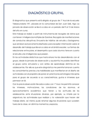 DIAGNÓSTICO GRUPAL
El diagnostico que presento está dirigido al grupo de 1° Azul de la escuela
Telesecundaria 197, ubicada en la comunidad de San Juan Solís, Hgo; La
jornada de observación se llevó a cabo en un periodo del 9 al 13 de Marzo
del año en curso.
Este trabajo se realizó a partir de instrumentos de recogida de datos que
contienen: Inteligenciasmúltiples de Gardner, Recogida de manifestaciones
de conductas disruptivas, Encuesta de hábitos de estudio y Sociograma;
que estaban exclusivamente diseñados para recopilar información sobre el
desarrollo del trabajo que llevan a cabo en el ámbito escolar, sus formas de
relacionarse entre pares, el desempeño que cada alumno tiene en cuanto
al estudio y las inteligencias que poseen.
En las actividades didácticas que hasta ahora he ido desarrollando con el
grupo, desde la jornada de observación y ayudantía, he podido identificar
al grupo como entusiasta y con estilos de aprendizaje distintos en los
adolescentes. Por ello es que este diagnóstico me permite tomar en cuenta
los conocimientos previos y las habilidades que manifiestan en el diseño de
actividades con el propósito de poner en práctica las estrategias más aptas
para el grupo de acuerdo a sus características, gustos e int ereses que
permean en él.
Con la previa observación llevada a cabo con 1° Azul, me permitió conocer
los intereses, motivaciones, las condiciones de los alumnos, el
aprovechamiento académico que tienen y las actitudes de los
adolescentes ante situaciones diversas, por ejemplo, su interés por la
asignatura, las actividades que realizan y la valoración que hacen del
trabajo diario, así mismo pude retomar algunas situaciones que suceden
fuera de la clase, en distintos momentos y espacios.
 