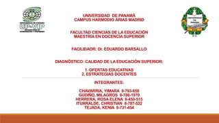 UNIVERSIDAD DE PANAMÁ
CAMPUS HARMODIO ÁRIAS MADRID
FACULTAD CIENCIAS DE LA EDUCACIÓN
MAESTRÍA EN DOCENCIA SUPERIOR
FACILIDAOR: Dr. EDUARDO BARSALLO
DIAGNÓSTICO: CALIDAD DE LA EDUCACIÓN SUPERIOR:
1. OFERTAS EDUCATIVAS
2. ESTRATEGIAS DOCENTES
INTEGRANTES:
CHAVARRIA, YIMARA 8-793-658
GUDIÑO, MILAGROS 8-786-1979
HERRERA, ROSA ELENA 8-450-515
ITURRALDE, CHRISTIAN 8-787-522
TEJADA, KENIA 8-731-454
 