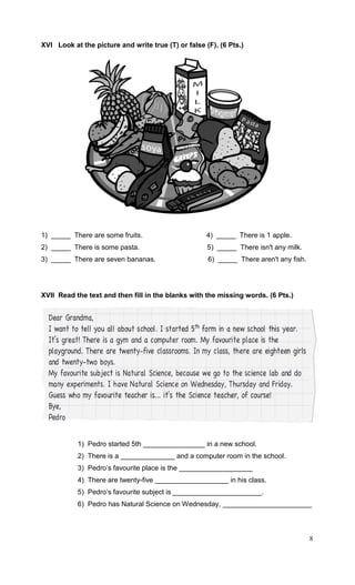 8
XVI Look at the picture and write true (T) or false (F). (6 Pts.)
1) _____ There are some fruits. 4) _____ There is 1 apple.
2) _____ There is some pasta. 5) _____ There isn't any milk.
3) _____ There are seven bananas. 6) _____ There aren't any fish.
XVII Read the text and then fill in the blanks with the missing words. (6 Pts.)
1) Pedro started 5th ________________ in a new school.
2) There is a ______________ and a computer room in the school.
3) Pedro’s favourite place is the ___________________
4) There are twenty-five ___________________ in his class.
5) Pedro’s favourite subject is _______________________.
6) Pedro has Natural Science on Wednesday, _______________________
 