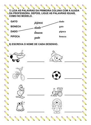 7) LEIA AS PALAVRAS DA PRIMEIRA COLUNA COM A AJUDA
DA PROFESSORA. DEPOIS, LIGUE AS PALAVRAS IGUAIS,
COMO NO MODELO.
GATO
pipoca dado
BONECA
dado gato
DADO
boneca pipoca
PIPOCA
gato boneca
8) ESCREVA O NOME DE CADA DESENHO.
_____________ _____________
_____________ _____________
_____________ _____________
_____________ _____________
 