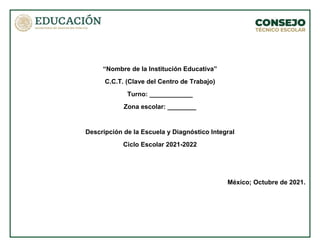 “Nombre de la Institución Educativa”
C.C.T. (Clave del Centro de Trabajo)
Turno: ____________
Zona escolar: ________
Descripción de la Escuela y Diagnóstico Integral
Ciclo Escolar 2021-2022
México; Octubre de 2021.
 