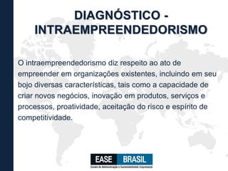 O intraempreendedorismo diz respeito ao ato de
empreender em organizações existentes, incluindo em seu
bojo diversas características, tais como a capacidade de
criar novos negócios, inovação em produtos, serviços e
processos, proatividade, aceitação do risco e espírito de
competitividade.
DIAGNÓSTICO -
INTRAEMPREENDEDORISMO
 