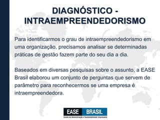 Para identificarmos o grau de intraempreendedorismo em
uma organização, precisamos analisar se determinadas
práticas de gestão fazem parte do seu dia a dia.
Baseados em diversas pesquisas sobre o assunto, a EASE
Brasil elaborou um conjunto de perguntas que servem de
parâmetro para reconhecermos se uma empresa é
intraempreendedora.
DIAGNÓSTICO -
INTRAEMPREENDEDORISMO
 