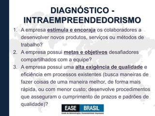 1. A empresa estimula e encoraja os colaboradores a
desenvolver novos produtos, serviços ou métodos de
trabalho?
2. A empresa possui metas e objetivos desafiadores
compartilhados com a equipe?
3. A empresa possui uma alta exigência de qualidade e
eficiência em processos existentes (busca maneiras de
fazer coisas de uma maneira melhor, de forma mais
rápida, ou com menor custo; desenvolve procedimentos
que asseguram o cumprimento de prazos e padrões de
qualidade)?
DIAGNÓSTICO -
INTRAEMPREENDEDORISMO
 