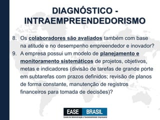 8. Os colaboradores são avaliados também com base
na atitude e no desempenho empreendedor e inovador?
9. A empresa possui um modelo de planejamento e
monitoramento sistemáticos de projetos, objetivos,
metas e indicadores (divisão de tarefas de grande porte
em subtarefas com prazos definidos; revisão de planos
de forma constante, manutenção de registros
financeiros para tomada de decisões)?
DIAGNÓSTICO -
INTRAEMPREENDEDORISMO
 