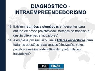 13. Existem reuniões sistemáticas e frequentes para
análise de novos projetos e/ou métodos de trabalho e
gestão diferentes e inovadores?
14. A empresa possui um ou mais líderes específicos para
tratar as questões relacionadas à inovação, novos
projetos e análise sistemática de oportunidades
inovadoras?
DIAGNÓSTICO -
INTRAEMPREENDEDORISMO
 
