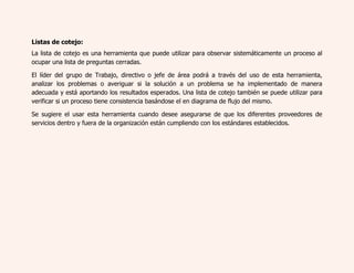Listas de cotejo: 
La lista de cotejo es una herramienta que puede utilizar para observar sistemáticamente un proceso al 
ocupar una lista de preguntas cerradas. 
El líder del grupo de Trabajo, directivo o jefe de área podrá a través del uso de esta herramienta, 
analizar los problemas o averiguar si la solución a un problema se ha implementado de manera 
adecuada y está aportando los resultados esperados. Una lista de cotejo también se puede utilizar para 
verificar si un proceso tiene consistencia basándose el en diagrama de flujo del mismo. 
Se sugiere el usar esta herramienta cuando desee asegurarse de que los diferentes proveedores de 
servicios dentro y fuera de la organización están cumpliendo con los estándares establecidos. 
 