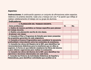 Aspectos: 
Instrucciones: A continuación aparece un conjunto de afirmaciones sobre aspectos 
relativos a la práctica docente. Cada una y marque con una * la opción que refleja al 
realizar cotidianamente el trabajo con su grupo de alumnos. 
Indicadores. 
I. PLANEACIÓN DEL TRABAJO DOCENTE. 
Como profesor(a): Sí. No. 
1. Dedico de manera periódica un tiempo específico para planear 
mi trabajo docente. 
2. Realizo una planeación escrita de mis clases. 
Al planear mis clases: 
3. Consulto el Plan y Programas de Estudio para tener presentes 
los propósitos generales de cada asignatura. 
4. Consulto el Avance Programático para considerar la secuencia, 
profundidad e interrelación entre los contenidos de enseñanza. 
5. Consulto los Libros del Maestro de la SEP, para identificar las 
recomendaciones didácticas para la enseñanza que en ellos se 
sugieren, la forma en que deberán emplearse los libros del alumno 
y para obtener sugerencias para realizar la evaluación. 
6. Consulto los Libros del Alumno de la SEP, para identificar los 
ejercicios o lecciones relacionados con cada tema. 
7. Consulto los Ficheros de Actividades Didácticas de Español y 
Matemáticas, para identificar actividades que auxilien en la 
 