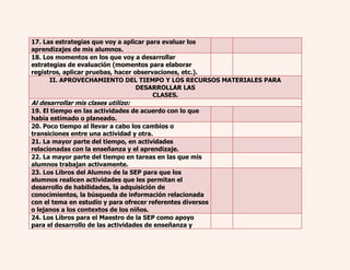 17. Las estrategias que voy a aplicar para evaluar los 
aprendizajes de mis alumnos. 
18. Los momentos en los que voy a desarrollar 
estrategias de evaluación (momentos para elaborar 
registros, aplicar pruebas, hacer observaciones, etc.). 
II. APROVECHAMIENTO DEL TIEMPO Y LOS RECURSOS MATERIALES PARA 
DESARROLLAR LAS 
CLASES. 
Al desarrollar mis clases utilizo: 
19. El tiempo en las actividades de acuerdo con lo que 
había estimado o planeado. 
20. Poco tiempo al llevar a cabo los cambios o 
transiciones entre una actividad y otra. 
21. La mayor parte del tiempo, en actividades 
relacionadas con la enseñanza y el aprendizaje. 
22. La mayor parte del tiempo en tareas en las que mis 
alumnos trabajan activamente. 
23. Los Libros del Alumno de la SEP para que los 
alumnos realicen actividades que les permitan el 
desarrollo de habilidades, la adquisición de 
conocimientos, la búsqueda de información relacionada 
con el tema en estudio y para ofrecer referentes diversos 
o lejanos a los contextos de los niños. 
24. Los Libros para el Maestro de la SEP como apoyo 
para el desarrollo de las actividades de enseñanza y 
 