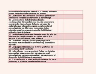 evaluación así como para identificar la forma y momento 
en que deberán usarse los libros del alumno. 
25. Los Ficheros de Actividades Didácticas para incluir 
actividades variadas que refuercen el aprendizaje. 
26. Los materiales de la Biblioteca Escolar 
(enciclopedias, libros del rincón, etc.) de una manera 
permanente, haciendo uso de la rica variedad de 
materiales que ella contiene para complementar el 
aprendizaje de los diferentes contenidos de las 
asignaturas así como para desarrollar habilidades y 
actitudes hacia la lectura. 
27. Las láminas informativas (las estaciones del año, los 
aparatos del cuerpo humano, etc.) para buscar y/o 
reforzar la adquisición de conocimientos. 
28. Los mapas, croquis y planos para propiciar el 
desarrollo de habilidades de orientación y localización 
espacial. 
29. Los juegos didácticos para motivar y reforzar los 
aprendizajes dentro del aula. 
30. Materiales de reuso y papelería (latas, corcholatas, 
botes, cajas, pegamento, etc.) para apoyar en el 
aprendizaje de nociones, conceptos y para promover el 
desarrollo de habilidades de expresión. 
31. El pizarrón para el intercambio de información entre 
alumnos y el profesor, para la realización de 
 