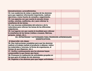 demostraciones y procedimientos. 
32. Los cuadernos de notas o apuntes de los alumnos 
para que registren información importante, realicen 
ejercicios y como fuente de consulta y seguimiento. 
33. Los espacios con que cuenta la escuela (áreas 
verdes, canchas, auditorios, etc.) para reforzar la 
enseñanza de los temas. 
34. Los recursos ambientales del entorno o de la 
naturaleza para reforzar los temas de las diferentes 
asignaturas. 
35. Los lugares con que cuenta la localidad para reforzar 
la enseñanza de los temas (visitas a museos, fábricas, 
parques, campo, etc.). 
III. ESTRATEGIAS Y ACTIVIDADES PARA PROMOVER APRENDIZAJES 
SIGNIFICATIVOS. 
Al desarrollar mis clases: 
36. Doy instrucciones completas para que los alumnos 
realicen el trabajo (señalo el producto a obtener, indico 
los materiales y recursos, la forma de organizarse, el 
tiempo de que disponen, etc.). 
37. Verifico continuamente que los alumnos hayan 
comprendido lo que tienen que hacer. 
38. Promuevo la realización de actividades grupales en 
las que guío el trabajo de mis alumnos. 
39. Organizo a los alumnos para que hagan actividades 
 