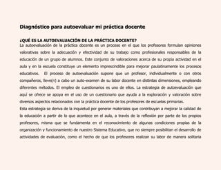 Diagnóstico para autoevaluar mi práctica docente 
¿QUÉ ES LA AUTOEVALUACIÓN DE LA PRÁCTICA DOCENTE? 
La autoevaluación de la práctica docente es un proceso en el que los profesores formulan opiniones 
valorativas sobre la adecuación y efectividad de su trabajo como profesionales responsables de la 
educación de un grupo de alumnos. Este conjunto de valoraciones acerca de su propia actividad en el 
aula y en la escuela constituye un elemento imprescindible para mejorar paulatinamente los procesos 
educativos. El proceso de autoevaluación supone que un profesor, individualmente o con otros 
compañeros, lleve(n) a cabo un auto-examen de su labor docente en distintas dimensiones, empleando 
diferentes métodos. El empleo de cuestionarios es uno de ellos. La estrategia de autoevaluación que 
aquí se ofrece se apoya en el uso de un cuestionario que ayuda a la exploración y valoración sobre 
diversos aspectos relacionados con la práctica docente de los profesores de escuelas primarias. 
Esta estrategia se deriva de la inquietud por generar materiales que contribuyan a mejorar la calidad de 
la educación a partir de lo que acontece en el aula, a través de la reflexión por parte de los propios 
profesores, misma que se fundamenta en el reconocimiento de algunas condiciones propias de la 
organización y funcionamiento de nuestro Sistema Educativo, que no siempre posibilitan el desarrollo de 
actividades de evaluación, como el hecho de que los profesores realizan su labor de manera solitaria 
 