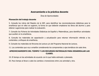 Acercamiento a la práctica docente 
Área de Oportunidades 
Planeación del trabajo docente 
5. Consulto los Libros del Maestro de la SEP, para identificar las recomendaciones didácticas para la 
enseñanza que en ellos se sugieren, la forma en que deberán emplearse los libros del alumno y para 
obtener sugerencias para realizar la evaluación. 
7. Consulto los Ficheros de Actividades Didácticas de Español y Matemáticas, para identificar actividades 
que auxilien en la enseñanza. 
8. Consulto los materiales de capacitación y actualización para retomar información referida a los 
contenidos y enfoques de enseñanza. 
9. Consulto los materiales de Rincones de Lectura y/o del Programa Nacional de Lectura. 
11. Los contenidos que voy a enseñar considerando los componentes o ejes temáticos de cada área. 
APROVECHAMIENTO DEL TIEMPO Y LOS RECURSOS MATERIALES PARA DESARROLLAR LAS 
CLASES. 
19. El tiempo en las actividades de acuerdo con lo que había estimado o planeado. 
20. Poco tiempo al llevar a cabo los cambios o transiciones entre una actividad y otra. 
 