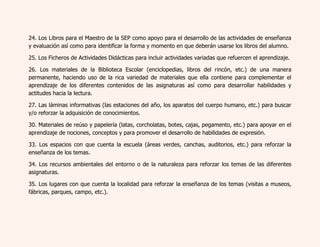 24. Los Libros para el Maestro de la SEP como apoyo para el desarrollo de las actividades de enseñanza 
y evaluación así como para identificar la forma y momento en que deberán usarse los libros del alumno. 
25. Los Ficheros de Actividades Didácticas para incluir actividades variadas que refuercen el aprendizaje. 
26. Los materiales de la Biblioteca Escolar (enciclopedias, libros del rincón, etc.) de una manera 
permanente, haciendo uso de la rica variedad de materiales que ella contiene para complementar el 
aprendizaje de los diferentes contenidos de las asignaturas así como para desarrollar habilidades y 
actitudes hacia la lectura. 
27. Las láminas informativas (las estaciones del año, los aparatos del cuerpo humano, etc.) para buscar 
y/o reforzar la adquisición de conocimientos. 
30. Materiales de reúso y papelería (latas, corcholatas, botes, cajas, pegamento, etc.) para apoyar en el 
aprendizaje de nociones, conceptos y para promover el desarrollo de habilidades de expresión. 
33. Los espacios con que cuenta la escuela (áreas verdes, canchas, auditorios, etc.) para reforzar la 
enseñanza de los temas. 
34. Los recursos ambientales del entorno o de la naturaleza para reforzar los temas de las diferentes 
asignaturas. 
35. Los lugares con que cuenta la localidad para reforzar la enseñanza de los temas (visitas a museos, 
fábricas, parques, campo, etc.). 
 