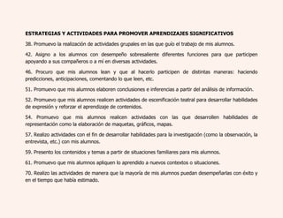 ESTRATEGIAS Y ACTIVIDADES PARA PROMOVER APRENDIZAJES SIGNIFICATIVOS 
38. Promuevo la realización de actividades grupales en las que guío el trabajo de mis alumnos. 
42. Asigno a los alumnos con desempeño sobresaliente diferentes funciones para que participen 
apoyando a sus compañeros o a mí en diversas actividades. 
46. Procuro que mis alumnos lean y que al hacerlo participen de distintas maneras: haciendo 
predicciones, anticipaciones, comentando lo que leen, etc. 
51. Promuevo que mis alumnos elaboren conclusiones e inferencias a partir del análisis de información. 
52. Promuevo que mis alumnos realicen actividades de escenificación teatral para desarrollar habilidades 
de expresión y reforzar el aprendizaje de contenidos. 
54. Promuevo que mis alumnos realicen actividades con las que desarrollen habilidades de 
representación como la elaboración de maquetas, gráficos, mapas. 
57. Realizo actividades con el fin de desarrollar habilidades para la investigación (como la observación, la 
entrevista, etc.) con mis alumnos. 
59. Presento los contenidos y temas a partir de situaciones familiares para mis alumnos. 
61. Promuevo que mis alumnos apliquen lo aprendido a nuevos contextos o situaciones. 
70. Realizo las actividades de manera que la mayoría de mis alumnos puedan desempeñarlas con éxito y 
en el tiempo que había estimado. 
 
