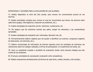 ESTRATEGIAS Y ACCIONES PARA LA EVALUACIÓN DE LOS ALUMNOS. 
71. Realizo diagnóstico al inicio del ciclo escolar, para conocer los conocimientos previos de mis 
alumnos. 
72. Realizo actividades variadas para conocer el nivel de conocimiento que tienen mis alumnos sobre 
cada tema (juegos, interrogatorios, resolución de problemas, etc.). 
73. Empleo estrategias de evaluación escrita: exámenes, cuestionarios, etc. 
74. Me aseguro que los exámenes escritos que aplico, tengan los elementos y las características 
apropiadas. 
75. Empleo estrategias de evaluación oral: entrevistas, discusión oral, etc. 
76. Permanentemente elaboro registros que me ayudan a identificar sus avances y progresos (registros 
de observación, de entrevista, etc.). 
77. Elaboro concentrados de información de diversos aspectos como los resultados de exámenes, las 
valoraciones sobre los trabajos realizados, la forma de participación, el cumplimiento de tareas, etc. 
78. Llevo un expediente (carpeta o portafolio de evaluación) donde reúno diversos trabajos que dan 
cuenta de sus progresos. 
83. Promuevo actividades de coevaluación (evaluación entre compañeros), 
84. Realizo evaluaciones periódicamente (al término de cada tema, unidad, bimestre, ciclo escolar). 
 