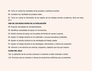 85. Tomo en cuenta los resultados de las pruebas o exámenes escritos. 
86. Considero los resultados de pruebas orales. 
87. Tomo en cuenta la información de los registro de los trabajos escritos (cuadernos, libros de texto, 
etc.) 
USO DE LOS RESULTADOS DE LA EVALUACIÓN 
90. Proponer actividades de retroalimentación. 
92. Identificar necesidades de apoyo en mis alumnos. 
93. Decidir acciones de apoyo con los padres de familia de manera conjunta. 
95. Ajustar mi trabajo docente en los materiales y recursos educativos empleados. 
96. Ajustar mi práctica docente en las estrategias de trabajo usadas 
97. Ajustar mi trabajo docente en las estrategias, instrumentos y criterios de evaluación. 
98. Informar a mis alumnos sus avances, progresos y aspectos que hay que mejorar. 
CLIMA DEL AULA 
102. La aplicación de las normas conduzcan a mantener el salón ordenado y limpio. 
110. Promuevo que se resuelvan a tiempo las situaciones conflictivas que se presentan. 
 