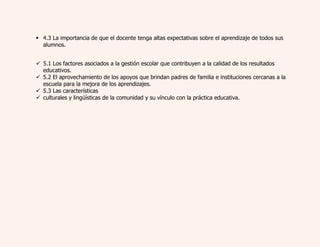  4.3 La importancia de que el docente tenga altas expectativas sobre el aprendizaje de todos sus 
alumnos. 
 5.1 Los factores asociados a la gestión escolar que contribuyen a la calidad de los resultados 
educativos. 
 5.2 El aprovechamiento de los apoyos que brindan padres de familia e instituciones cercanas a la 
escuela para la mejora de los aprendizajes. 
 5.3 Las características 
 culturales y lingüísticas de la comunidad y su vínculo con la práctica educativa. 
 