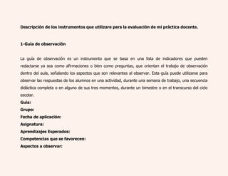 Descripción de los instrumentos que utilizare para la evaluación de mi práctica docente. 
1-Guía de observación 
La guía de observación es un instrumento que se basa en una lista de indicadores que pueden 
redactarse ya sea como afirmaciones o bien como preguntas, que orientan el trabajo de observación 
dentro del aula, señalando los aspectos que son relevantes al observar. Esta guía puede utilizarse para 
observar las respuestas de los alumnos en una actividad, durante una semana de trabajo, una secuencia 
didáctica completa o en alguno de sus tres momentos, durante un bimestre o en el transcurso del ciclo 
escolar. 
Guía: 
Grupo: 
Fecha de aplicación: 
Asignatura: 
Aprendizajes Esperados: 
Competencias que se favorecen: 
Aspectos a observar: 
 