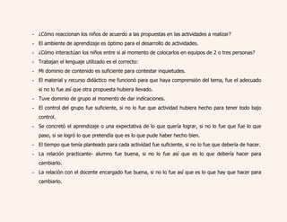 - ¿Cómo reaccionan los niños de acuerdo a las propuestas en las actividades a realizar? 
- El ambiente de aprendizaje es óptimo para el desarrollo de actividades. 
- ¿Cómo interactúan los niños entre si al momento de colocarlos en equipos de 2 o tres personas? 
- Trabajan el lenguaje utilizado es el correcto: 
- Mi dominio de contenido es suficiente para contestar inquietudes. 
- El material y recurso didáctico me funcionó para que haya comprensión del tema, fue el adecuado 
si no lo fue así que otra propuesta hubiera llevado. 
- Tuve dominio de grupo al momento de dar indicaciones. 
- El control del grupo fue suficiente, si no lo fue que actividad hubiera hecho para tener todo bajo 
control. 
- Se concretó el aprendizaje o una expectativa de lo que quería lograr, si no lo fue que fue lo que 
paso, si se logró lo que pretendía que es lo que pude haber hecho bien. 
- El tiempo que tenía planteado para cada actividad fue suficiente, si no lo fue que debería de hacer. 
- La relación practicante- alumno fue buena, si no lo fue así que es lo que debería hacer para 
cambiarlo. 
- La relación con el docente encargado fue buena, si no lo fue así que es lo que hay que hacer para 
cambiarlo. 
 