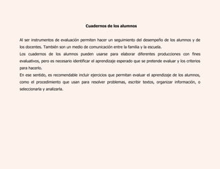 2Cuadernos de los alumnos 
Al ser instrumentos de evaluación permiten hacer un seguimiento del desempeño de los alumnos y de 
los docentes. También son un medio de comunicación entre la familia y la escuela. 
Los cuadernos de los alumnos pueden usarse para elaborar diferentes producciones con fines 
evaluativos, pero es necesario identificar el aprendizaje esperado que se pretende evaluar y los criterios 
para hacerlo. 
En ese sentido, es recomendable incluir ejercicios que permitan evaluar el aprendizaje de los alumnos, 
como el procedimiento que usan para resolver problemas, escribir textos, organizar información, o 
seleccionarla y analizarla. 
 