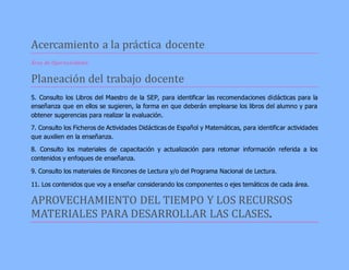 Acercamiento a la práctica docente 
Área de Oportunidades 
Planeación del trabajo docente 
5. Consulto los Libros del Maestro de la SEP, para identificar las recomendaciones didácticas para la 
enseñanza que en ellos se sugieren, la forma en que deberán emplearse los libros del alumno y para 
obtener sugerencias para realizar la evaluación. 
7. Consulto los Ficheros de Actividades Didácticas de Español y Matemáticas, para identificar actividades 
que auxilien en la enseñanza. 
8. Consulto los materiales de capacitación y actualización para retomar información referida a los 
contenidos y enfoques de enseñanza. 
9. Consulto los materiales de Rincones de Lectura y/o del Programa Nacional de Lectura. 
11. Los contenidos que voy a enseñar considerando los componentes o ejes temáticos de cada área. 
APROVECHAMIENTO DEL TIEMPO Y LOS RECURSOS 
MATERIALES PARA DESARROLLAR LAS CLASES. 
 