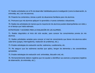 57. Realizo actividades con el fin de desarrollar habilidades para la investigación (como la observación, la 
entrevista, etc.) con mis alumnos. 
59. Presento los contenidos y temas a partir de situaciones familiares para mis alumnos. 
61. Promuevo que mis alumnos apliquen lo aprendido a nuevos contextos o situaciones. 
70. Realizo las actividades de manera que la mayoría de mis alumnos puedan desempeñarlas con éxito y 
en el tiempo que había estimado. 
ESTRATEGIAS Y ACCIONES PARA LA EVALUACIÓN DE LOS ALUMNOS. 
71. Realizo diagnóstico al inicio del ciclo escolar, para conocer los conocimientos previos de mis 
alumnos. 
72. Realizo actividades variadas para conocer el nivel de conocimiento que tienen mis alumnos sobre 
cada tema (juegos, interrogatorios, resolución de problemas, etc.). 
73. Empleo estrategias de evaluación escrita: exámenes, cuestionarios, etc. 
74. Me aseguro que los exámenes escritos que aplico, tengan los elementos y las características 
apropiadas. 
75. Empleo estrategias de evaluación oral: entrevistas, discusión oral, etc. 
76. Permanentemente elaboro registros que me ayudan a identificar sus avances y progresos (registros 
de observación, de entrevista, etc.). 
 