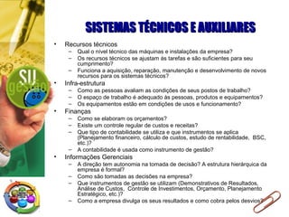 SISTEMAS TÉCNICOS E AUXILIARESSISTEMAS TÉCNICOS E AUXILIARES
• Recursos técnicos
– Qual o nível técnico das máquinas e instalações da empresa?
– Os recursos técnicos se ajustam às tarefas e são suficientes para seu
cumprimento?
– Funciona a aquisição, reparação, manutenção e desenvolvimento de novos
recursos para os sistemas técnicos?
• Infra-estrutura
– Como as pessoas avaliam as condições de seus postos de trabalho?
– O espaço de trabalho é adequado às pessoas, produtos e equipamentos?
– Os equipamentos estão em condições de usos e funcionamento?
• Finanças
– Como se elaboram os orçamentos?
– Existe um controle regular de custos e receitas?
– Que tipo de contabilidade se utiliza e que instrumentos se aplica
(Planejamento financeiro, cálculo de custos, estudo de rentabilidade, BSC,
etc.)?
– A contabilidade é usada como instrumento de gestão?
• Informações Gerenciais
– A direção tem autonomia na tomada de decisão? A estrutura hierárquica da
empresa é formal?
– Como são tomadas as decisões na empresa?
– Que instrumentos de gestão se utilizam (Demonstrativos de Resultados,
Análise de Custos, Controle de Investimentos, Orçamento, Planejamento
Estratégico, etc.)?
– Como a empresa divulga os seus resultados e como cobra pelos desvios?
 
