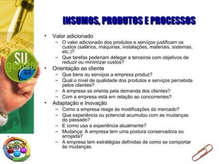 INSUMOS, PRODUTOS E PROCESSOSINSUMOS, PRODUTOS E PROCESSOS
• Valor adicionado
– O valor adicionado dos produtos e serviços justificam os
custos (salários, máquinas, instalações, materiais, sistemas,
etc.)?
– Que tarefas poderiam delegar a terceiros com objetivos de
reduzir ou minimizar custos?
• Orientação ao cliente
– Que bens ou serviços a empresa produz?
– Qual o nível de qualidade dos produtos e serviços percebida
pelos clientes?
– A empresa se orienta pela demanda dos clientes?
– Com a empresa está em relação ao concorrentes?
• Adaptação e Inovação
– Como a empresa reage às modificações do mercado?
– Que experiência ou potencial acumulou com as mudanças
do passado?
– E como usa a experiência atualmente?
– Mudança: A empresa tem uma postura conservadora ou
arrojada?
– A empresa tem estratégias definidas de como se comportar
às mudanças.
 