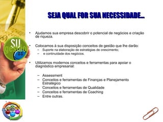 SEJA QUAL FOR SUA NECESSIDADE...SEJA QUAL FOR SUA NECESSIDADE...
• Ajudamos sua empresa descobrir o potencial de negócios e criação
de riqueza.
• Colocamos à sua disposição conceitos de gestão que lhe darão:
– Suporte na elaboração de estratégias de crescimento;
– e continuidade dos negócios.
• Utilizamos modernos conceitos e ferramentas para apoiar o
diagnóstico empresarial:
– Assessment
– Conceitos e ferramentas de Finanças e Planejamento
Estratégico
– Conceitos e ferramentas de Qualidade
– Conceitos e ferramentas de Coaching
– Entre outras.
 