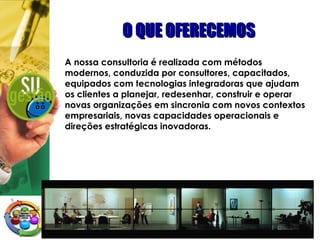 O QUE OFERECEMOSO QUE OFERECEMOS
A nossa consultoria é realizada com métodos
modernos, conduzida por consultores, capacitados,
equipados com tecnologias integradoras que ajudam
os clientes a planejar, redesenhar, construir e operar
novas organizações em sincronia com novos contextos
empresariais, novas capacidades operacionais e
direções estratégicas inovadoras.
 
