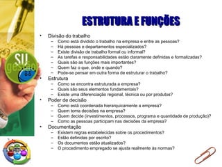 ESTRUTURA E FUNÇÕESESTRUTURA E FUNÇÕES
• Divisão do trabalho
– Como está dividido o trabalho na empresa e entre as pessoas?
– Há pessoas e departamentos especializados?
– Existe divisão de trabalho formal ou informal?
– As tarefas e responsabilidades estão claramente definidas e formalizadas?
– Quais são as funções mais importantes?
– Quem faz o que, onde e quando?
– Pode-se pensar em outra forma de estruturar o trabalho?
• Estrutura
– Como se encontra estruturada a empresa?
– Quais são seus elementos fundamentais?
– Existe uma diferenciação regional, técnica ou por produtos?
• Poder de decisão
– Como está coordenada hierarquicamente a empresa?
– Quem toma decisões na empresa?
– Quem decide (investimentos, processos, programa e quantidade de produção)?
– Como as pessoas participam nas decisões da empresa?
• Documentação
– Existem regras estabelecidas sobre os procedimentos?
– Estão definidas por escrito?
– Os documentos estão atualizados?
– O procedimento empregado se ajusta realmente às normas?
 